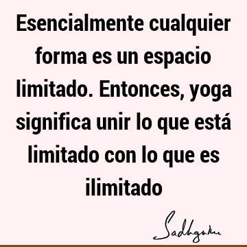 Esencialmente cualquier forma es un espacio limitado. Entonces, yoga significa unir lo que está limitado con lo que es