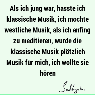 Als ich jung war, hasste ich klassische Musik, ich mochte westliche Musik, als ich anfing zu meditieren, wurde die klassische Musik plötzlich Musik für mich,