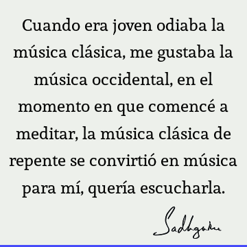 Cuando era joven odiaba la música clásica, me gustaba la música occidental, en el momento en que comencé a meditar, la música clásica de repente se convirtió