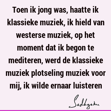 Toen ik jong was, haatte ik klassieke muziek, ik hield van westerse muziek, op het moment dat ik begon te mediteren, werd de klassieke muziek plotseling muziek