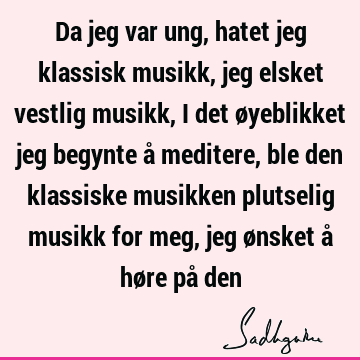 Da jeg var ung, hatet jeg klassisk musikk, jeg elsket vestlig musikk, i det øyeblikket jeg begynte å meditere, ble den klassiske musikken plutselig musikk for