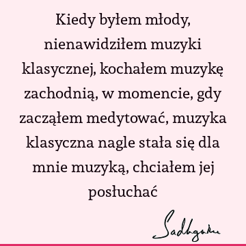 Kiedy byłem młody, nienawidziłem muzyki klasycznej, kochałem muzykę zachodnią, w momencie, gdy zacząłem medytować, muzyka klasyczna nagle stała się dla mnie