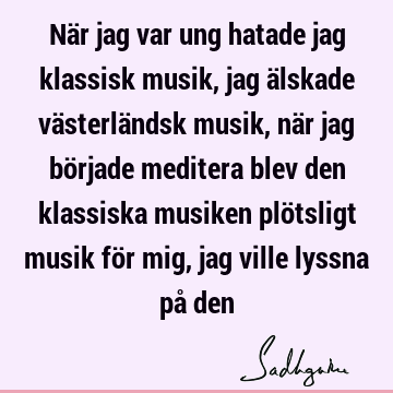 När jag var ung hatade jag klassisk musik, jag älskade västerländsk musik, när jag började meditera blev den klassiska musiken plötsligt musik för mig, jag