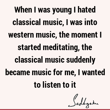When I was young I hated classical music, I was into western music, the moment I started meditating, the classical music suddenly became music for me, I wanted
