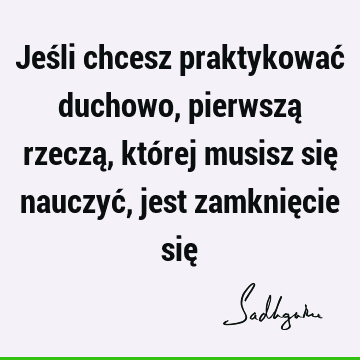 Jeśli chcesz praktykować duchowo, pierwszą rzeczą, której musisz się nauczyć, jest zamknięcie się