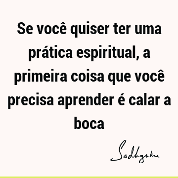 Se você quiser ter uma prática espiritual, a primeira coisa que você precisa aprender é calar a