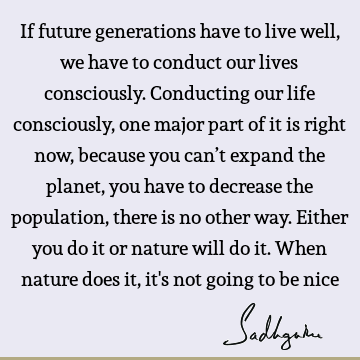 If future generations have to live well, we have to conduct our lives consciously. Conducting our life consciously, one major part of it is right now, because