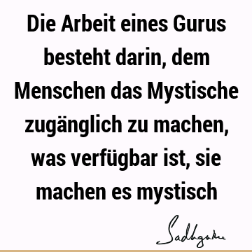 Die Arbeit eines Gurus besteht darin, dem Menschen das Mystische zugänglich zu machen, was verfügbar ist, sie machen es