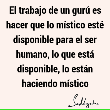 El trabajo de un gurú es hacer que lo místico esté disponible para el ser humano, lo que está disponible, lo están haciendo mí