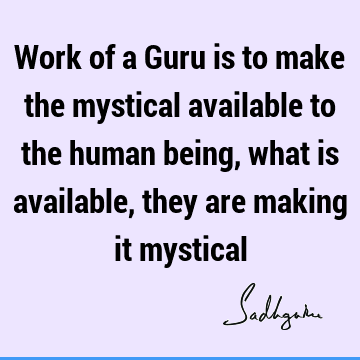Work of a Guru is to make the mystical available to the human being, what is available, they are making it