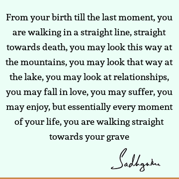 From your birth till the last moment, you are walking in a straight line, straight towards death, you may look this way at the mountains, you may look that way