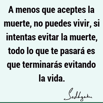 A menos que aceptes la muerte, no puedes vivir, si intentas evitar la muerte, todo lo que te pasará es que terminarás evitando la