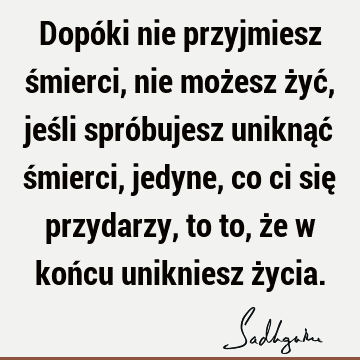 Dopóki nie przyjmiesz śmierci, nie możesz żyć, jeśli spróbujesz uniknąć śmierci, jedyne, co ci się przydarzy, to to, że w końcu unikniesz ż