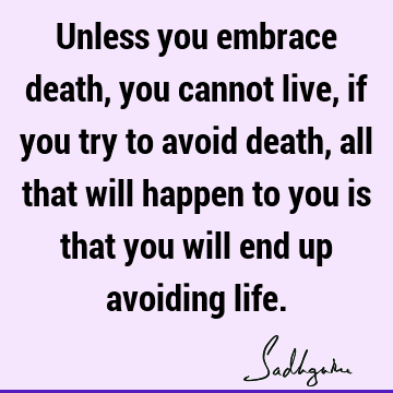 Unless you embrace death, you cannot live, if you try to avoid death, all that will happen to you is that you will end up avoiding