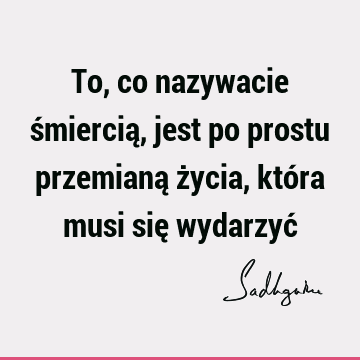 To, co nazywacie śmiercią, jest po prostu przemianą życia, która musi się wydarzyć