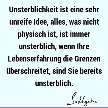 Unsterblichkeit ist eine sehr unreife Idee, alles, was nicht physisch ist, ist immer unsterblich, wenn Ihre Lebenserfahrung die Grenzen überschreitet, sind Sie