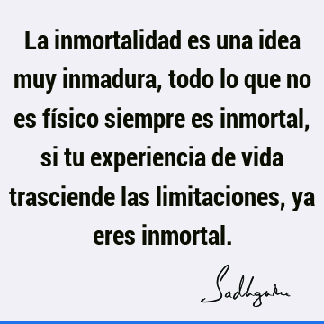 La inmortalidad es una idea muy inmadura, todo lo que no es físico siempre es inmortal, si tu experiencia de vida trasciende las limitaciones, ya eres