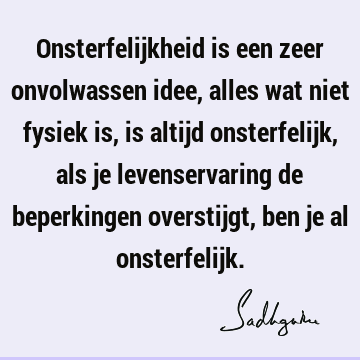 Onsterfelijkheid is een zeer onvolwassen idee, alles wat niet fysiek is, is altijd onsterfelijk, als je levenservaring de beperkingen overstijgt, ben je al