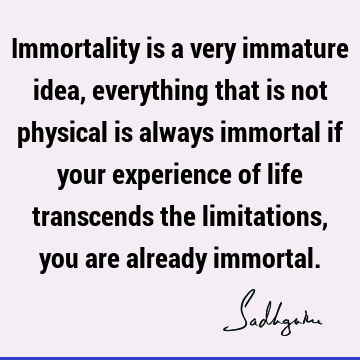 Immortality is a very immature idea, everything that is not physical is always immortal if your experience of life transcends the limitations, you are already