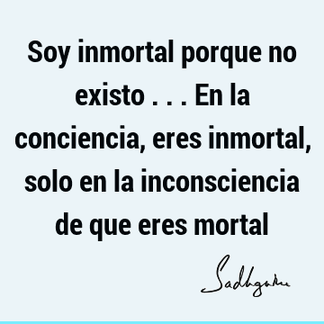 Soy inmortal porque no existo ... En la conciencia, eres inmortal, solo en la inconsciencia de que eres