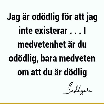 Jag är odödlig för att jag inte existerar ... I medvetenhet är du odödlig, bara medveten om att du är dö