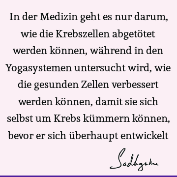 In der Medizin geht es nur darum, wie die Krebszellen abgetötet werden können, während in den Yogasystemen untersucht wird, wie die gesunden Zellen verbessert