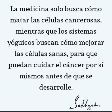 La medicina solo busca cómo matar las células cancerosas, mientras que los sistemas yóguicos buscan cómo mejorar las células sanas, para que puedan cuidar el cá