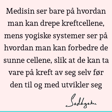 Medisin ser bare på hvordan man kan drepe kreftcellene, mens yogiske systemer ser på hvordan man kan forbedre de sunne cellene, slik at de kan ta vare på kreft