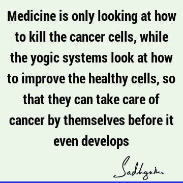 Medicine is only looking at how to kill the cancer cells, while the yogic systems look at how to improve the healthy cells, so that they can take care of