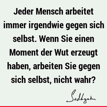 Jeder Mensch arbeitet immer irgendwie gegen sich selbst. Wenn Sie einen Moment der Wut erzeugt haben, arbeiten Sie gegen sich selbst, nicht wahr?