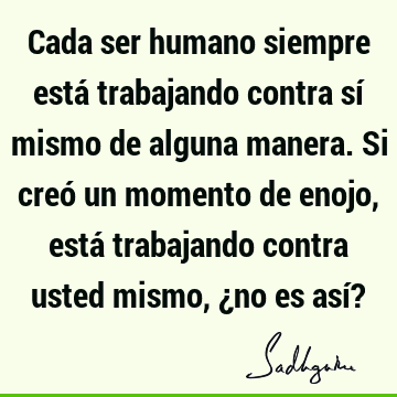 Cada ser humano siempre está trabajando contra sí mismo de alguna manera. Si creó un momento de enojo, está trabajando contra usted mismo, ¿no es así?