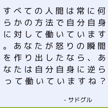 すべての人間は常に何らかの方法で自分自身に対して働いています。 あなたが怒りの瞬間を作り出したなら、あなたは自分自身に逆らって働いていますね？