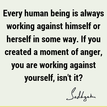Every human being is always working against himself or herself in some way. If you created a moment of anger, you are working against yourself, isn