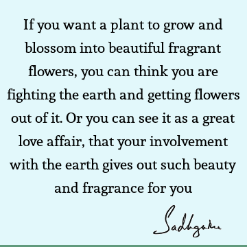 If you want a plant to grow and blossom into beautiful fragrant flowers, you can think you are fighting the earth and getting flowers out of it. Or you can see