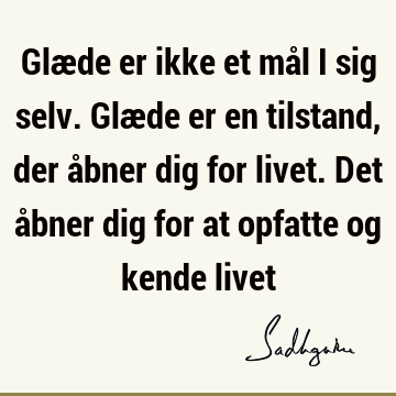 Glæde er ikke et mål i sig selv. Glæde er en tilstand, der åbner dig for livet. Det åbner dig for at opfatte og kende