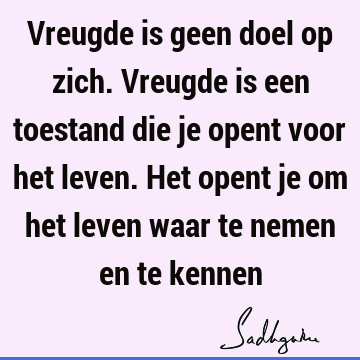 Vreugde is geen doel op zich. Vreugde is een toestand die je opent voor het leven. Het opent je om het leven waar te nemen en te