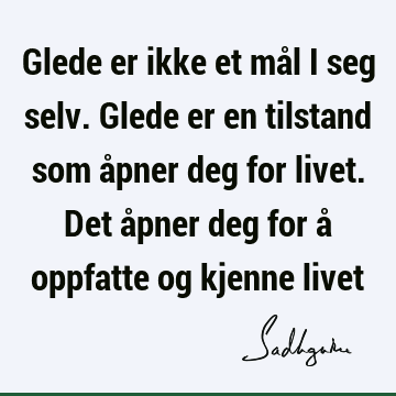 Glede er ikke et mål i seg selv. Glede er en tilstand som åpner deg for livet. Det åpner deg for å oppfatte og kjenne