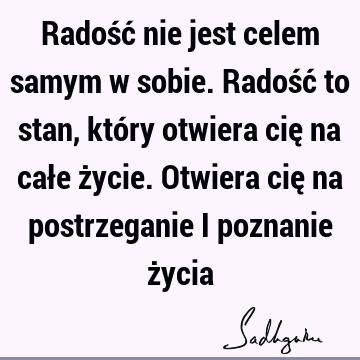 Radość nie jest celem samym w sobie. Radość to stan, który otwiera cię na całe życie. Otwiera cię na postrzeganie i poznanie ż