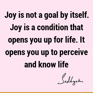 Joy is not a goal by itself. Joy is a condition that opens you up for life. It opens you up to perceive and know