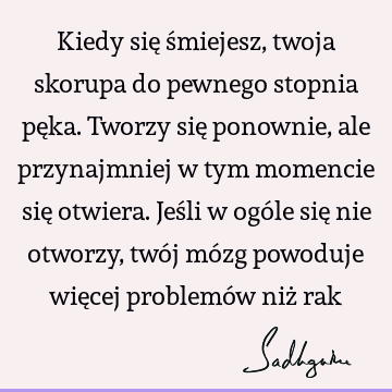 Kiedy się śmiejesz, twoja skorupa do pewnego stopnia pęka. Tworzy się ponownie, ale przynajmniej w tym momencie się otwiera. Jeśli w ogóle się nie otworzy, twó