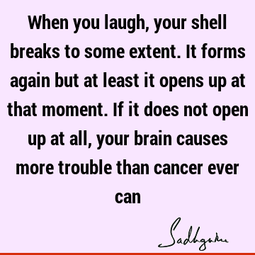 When you laugh, your shell breaks to some extent. It forms again but at least it opens up at that moment. If it does not open up at all, your brain causes more