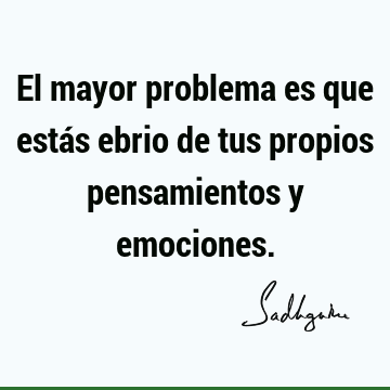 El mayor problema es que estás ebrio de tus propios pensamientos y