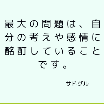 最大の問題は、自分の考えや感情に酩酊していることです。