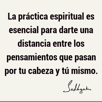 La práctica espiritual es esencial para darte una distancia entre los pensamientos que pasan por tu cabeza y tú