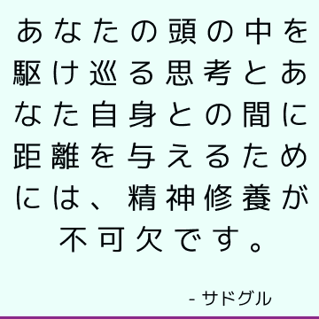 あなたの頭の中を駆け巡る思考とあなた自身との間に距離を与えるためには、精神修養が不可欠です。