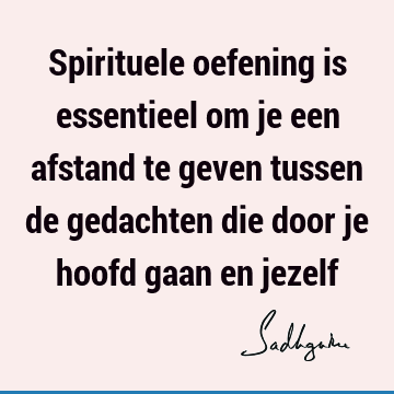 Spirituele oefening is essentieel om je een afstand te geven tussen de gedachten die door je hoofd gaan en