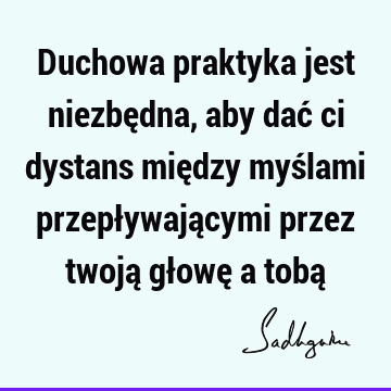 Duchowa praktyka jest niezbędna, aby dać ci dystans między myślami przepływającymi przez twoją głowę a tobą