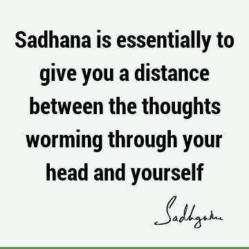 Sadhana is essentially to give you a distance between the thoughts worming through your head and
