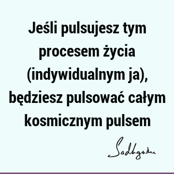 Jeśli pulsujesz tym procesem życia (indywidualnym ja), będziesz pulsować całym kosmicznym