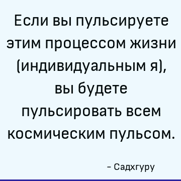 Если вы пульсируете этим процессом жизни (индивидуальным я), вы будете пульсировать всем космическим пульсом